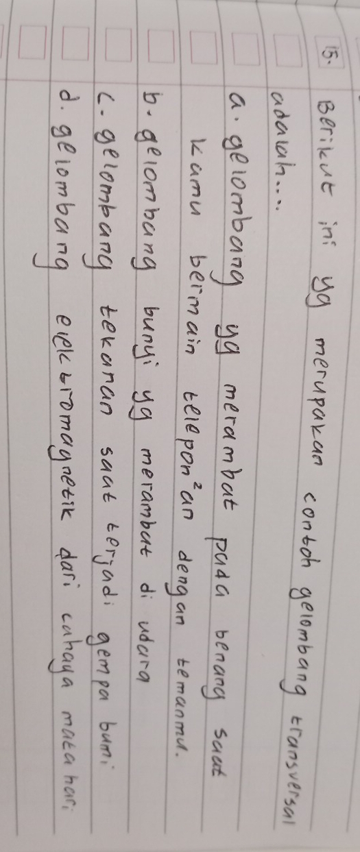 Berikut in yg merupakan contoh gelombang transversal
adalain. . . .
a gelombang yg merambat pada benang saat
kamu bermain teleponan dengan temanmu.
b. gelombang bunyi yg merambut di udara
c. gelombang tekanan saat terjad; gempa bun;
d. gelombang ececbromagnetic dari cahaya mata har