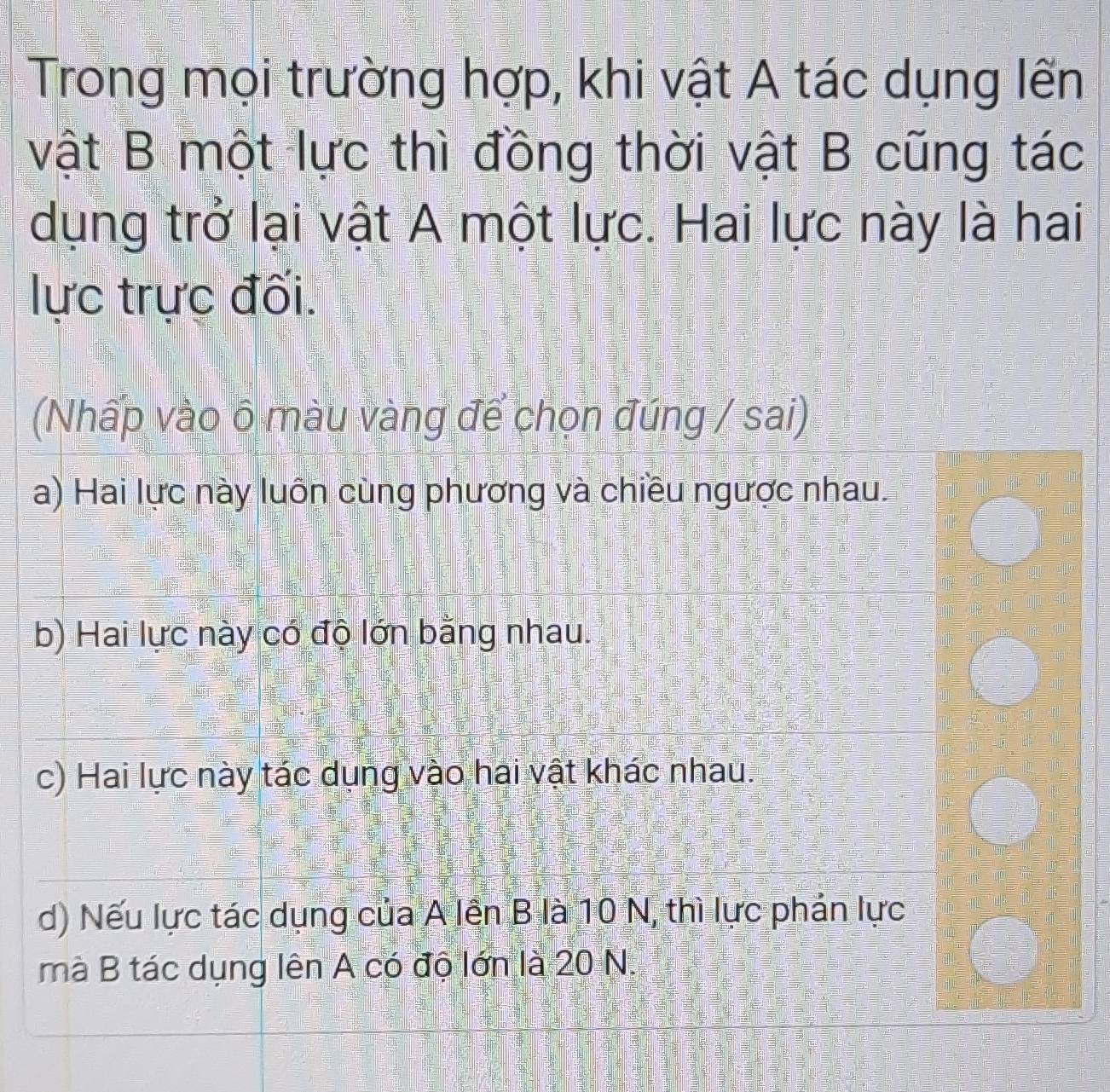 Trong mọi trường hợp, khi vật A tác dụng lến
vật B một lực thì đồng thời vật B cũng tác
dụng trở lại vật A một lực. Hai lực này là hai
lực trực đối.
(Nhấp vào δ màu vàng để chọn đúng / sai)
a) Hai lực này luôn cùng phương và chiều ngược nhau.
b) Hai lực này có độ lớn bằng nhau.
c) Hai lực này tác dụng vào hai vật khác nhau.
d) Nếu lực tác dụng của A lên B là 10 N, thì lực phản lực
mà B tác dụng lên A có độ lớn là 20 N.