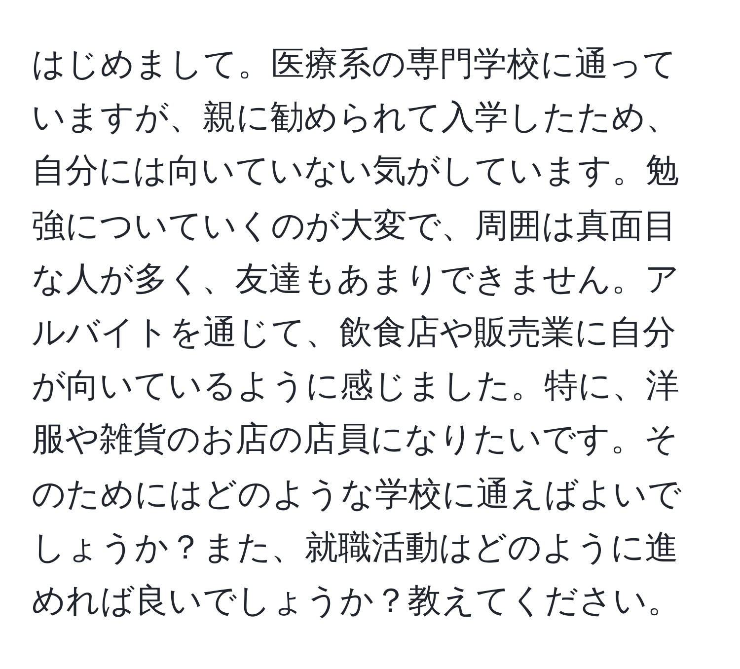 はじめまして。医療系の専門学校に通っていますが、親に勧められて入学したため、自分には向いていない気がしています。勉強についていくのが大変で、周囲は真面目な人が多く、友達もあまりできません。アルバイトを通じて、飲食店や販売業に自分が向いているように感じました。特に、洋服や雑貨のお店の店員になりたいです。そのためにはどのような学校に通えばよいでしょうか？また、就職活動はどのように進めれば良いでしょうか？教えてください。