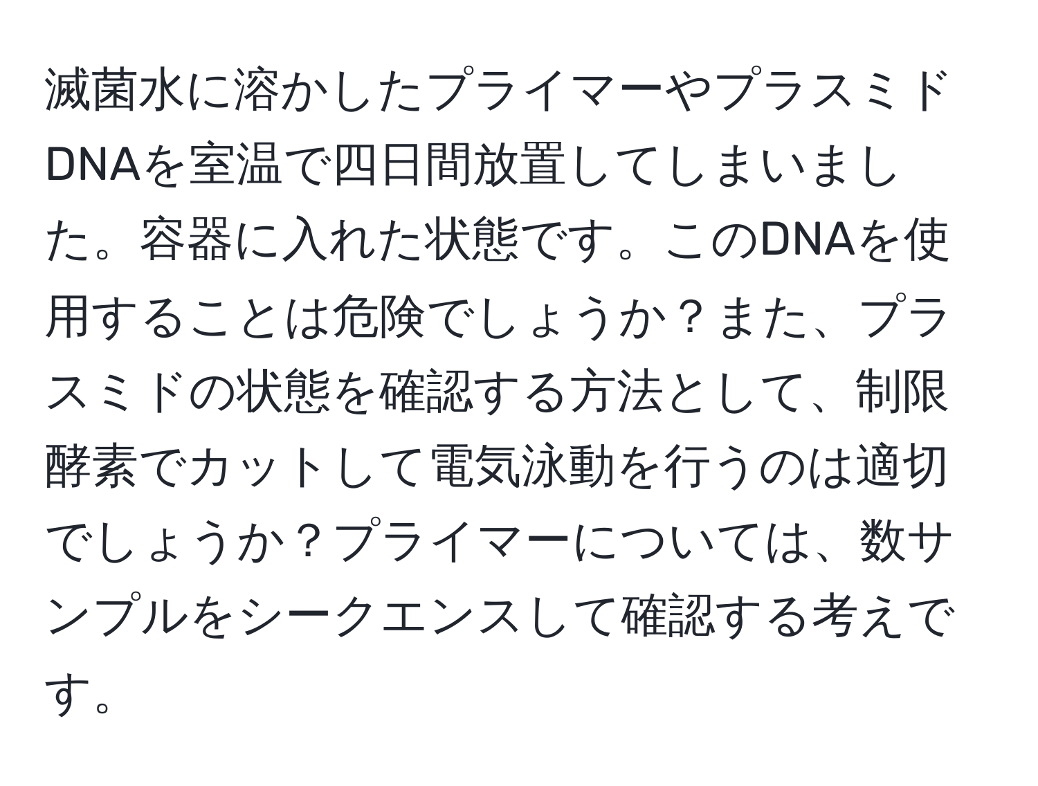 滅菌水に溶かしたプライマーやプラスミドDNAを室温で四日間放置してしまいました。容器に入れた状態です。このDNAを使用することは危険でしょうか？また、プラスミドの状態を確認する方法として、制限酵素でカットして電気泳動を行うのは適切でしょうか？プライマーについては、数サンプルをシークエンスして確認する考えです。