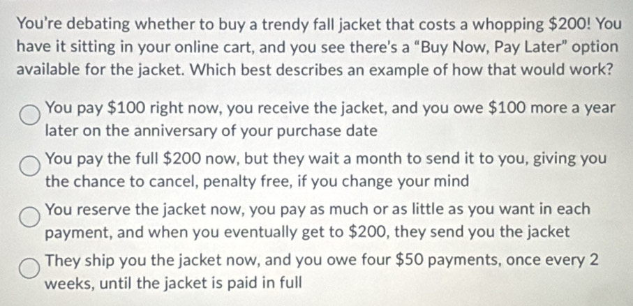 You're debating whether to buy a trendy fall jacket that costs a whopping $200! You
have it sitting in your online cart, and you see there's a “Buy Now, Pay Later” option
available for the jacket. Which best describes an example of how that would work?
You pay $100 right now, you receive the jacket, and you owe $100 more a year
later on the anniversary of your purchase date
You pay the full $200 now, but they wait a month to send it to you, giving you
the chance to cancel, penalty free, if you change your mind
You reserve the jacket now, you pay as much or as little as you want in each
payment, and when you eventually get to $200, they send you the jacket
They ship you the jacket now, and you owe four $50 payments, once every 2
weeks, until the jacket is paid in full