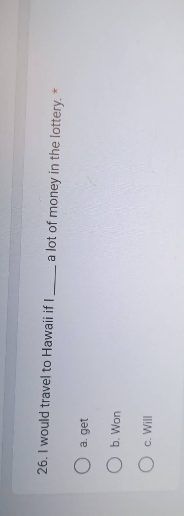would travel to Hawaii if I_ a lot of money in the lottery. *
a. get
b. Won
c. Will