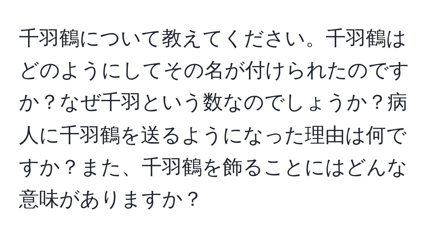 千羽鶴について教えてください。千羽鶴はどのようにしてその名が付けられたのですか？なぜ千羽という数なのでしょうか？病人に千羽鶴を送るようになった理由は何ですか？また、千羽鶴を飾ることにはどんな意味がありますか？