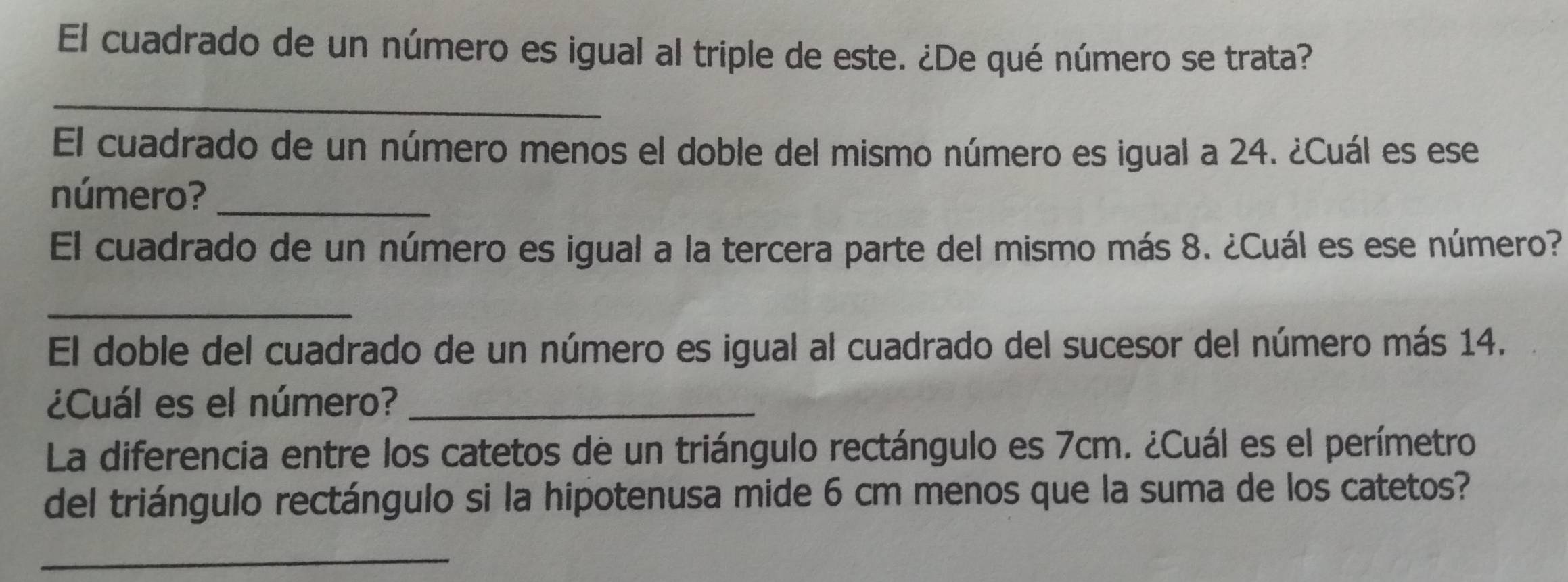 El cuadrado de un número es igual al triple de este. ¿De qué número se trata? 
_ 
El cuadrado de un número menos el doble del mismo número es igual a 24. ¿Cuál es ese 
número?_ 
El cuadrado de un número es igual a la tercera parte del mismo más 8. ¿Cuál es ese número? 
_ 
El doble del cuadrado de un número es igual al cuadrado del sucesor del número más 14. 
¿Cuál es el número?_ 
La diferencia entre los catetos de un triángulo rectángulo es 7cm. ¿Cuál es el perímetro 
del triángulo rectángulo si la hipotenusa mide 6 cm menos que la suma de los catetos? 
_