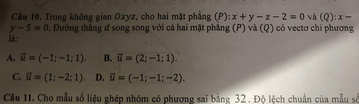 Trong không gian Oxyz, cho hai mặt phẳng (P): x+y-z-2=0 và (Q): x-
y-5=0. Đường thắng d song song với cả hai mặt phăng (P) và (Q) có vectơ chi phương
là:
A. vector u=(-1;-1;1). B. vector u=(2;-1;1).
C. vector u=(1;-2;1). D. vector u=(-1;-1;-2). 
Câu 11. Cho mẫu số liệu ghép nhóm có phương sai bằng 32. Độ lệch chuẩn của mẫu số