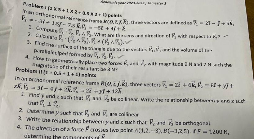 Academic year 2023-2023 ; Semester 1
Problem I(1* 3+1* 2+0.5* 2+1) points
In an orthonormal reference frame R(0,vector i,vector j,vector k) , three vectors are defined as vector V_1=2vector i-vector j+5vector k,
vector V_2=-3vector i+1.5vector j-7.5vector k,vector V_3=-5vector i+4vector j+vector k. 1. Compute vector V_1· vector V_2,vector V_1wedge vector V_2. What are the sens and direction of vector V_1 with respect to vector V_2 ?
2. Calculate vector V_1· (vector V_2wedge vector V_3),vector V_1wedge (vector V_2wedge vector V_3).
3. Find the surface of the triangle due to the vectors vector V_1,vector V_3 and the volume of the
parallelepiped formed by vector V_1,vector V_2,vector V_3.
4. How to geometrically place two forces vector F_1 and vector F_2 with magnitude 9 N and 7 N such the
magnitude of their resultant be 3 N?
Problem II(1+0.5+1+1) points
In an orthonormal reference frame R(0,vector i,vector j,vector k) , three vectors vector V_1=2vector i+6vector k,vector V_2=8vector i+yvector j+
zvector k,vector V_3=3vector i-4vector j+2vector k,vector V_4=2vector i+yvector j+12vector k. 1. Find y and z such that vector V_1 and vector V_2 be collinear. Write the relationship between y and z such
that vector V_1⊥ vector V_2.
2. Determine y such that vector V_3 and vector V_4 are collinear
3. Write the relationship between y and z such that vector V_2 and vector V_3 be orthogonal.
4. The direction of a force vector F crosses two point A(1,2,-3),B(-3,2,5). If F=1200N,
determine the components of vector F