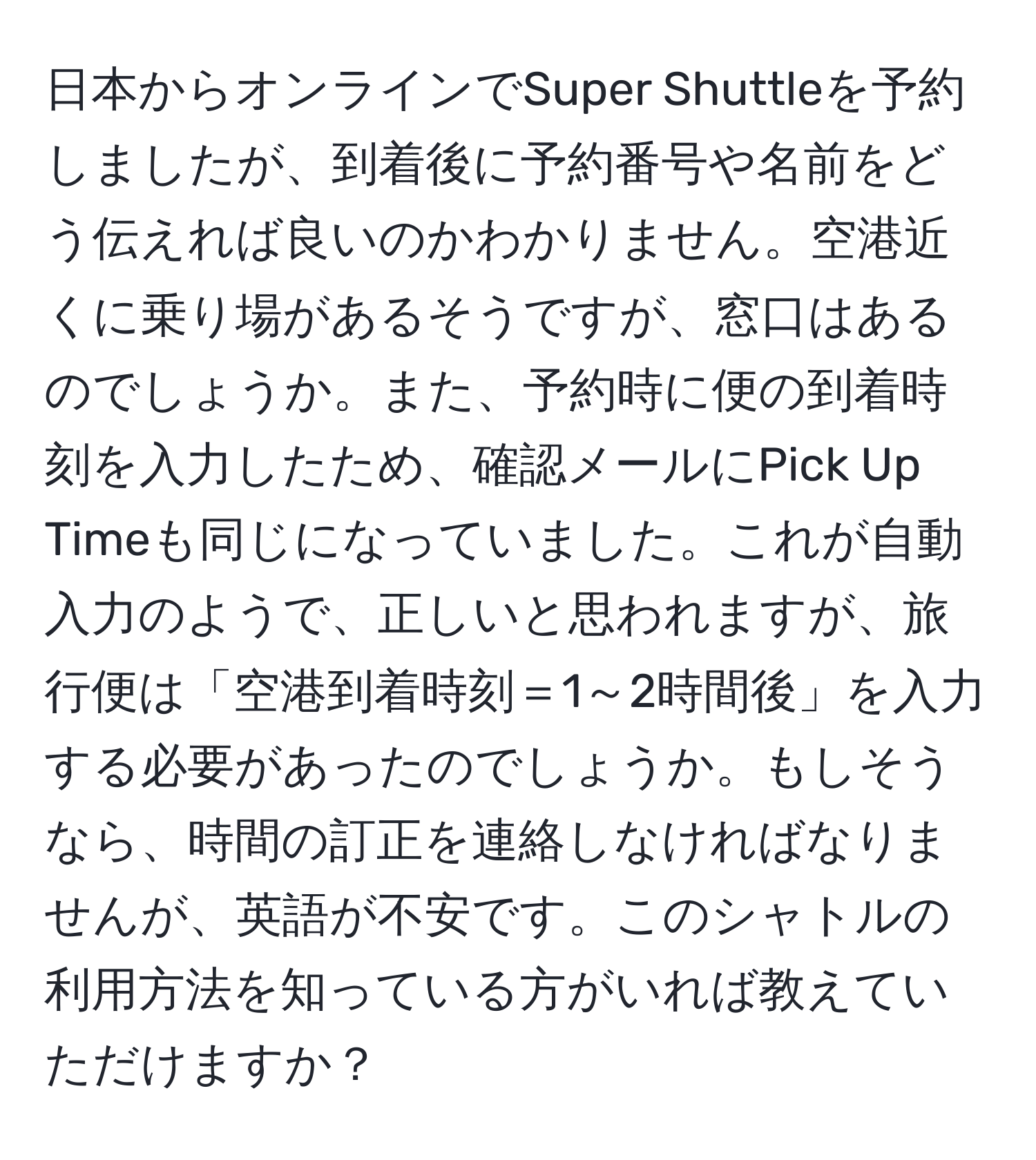 日本からオンラインでSuper Shuttleを予約しましたが、到着後に予約番号や名前をどう伝えれば良いのかわかりません。空港近くに乗り場があるそうですが、窓口はあるのでしょうか。また、予約時に便の到着時刻を入力したため、確認メールにPick Up Timeも同じになっていました。これが自動入力のようで、正しいと思われますが、旅行便は「空港到着時刻＝1～2時間後」を入力する必要があったのでしょうか。もしそうなら、時間の訂正を連絡しなければなりませんが、英語が不安です。このシャトルの利用方法を知っている方がいれば教えていただけますか？