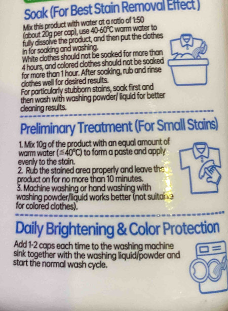 Soak (For Best Stain Removal Effect ) 
Mix this product with water at a ratio of 1:50
(about 20g per cap), use 40-60°C warm water to 
fully dissolve the product, and then put the clothes 
in for soaking and washing. 
White clothes should not be soaked for more than
4 hours, and colored clothes should not be soaked 
for more than 1 hour. After soaking, rub and rinse 
clothes well for desired results. 
For particularly stubborn stains, soak first and 
then wash with washing powder/ liquid for better 
cleaning results. 
Preliminary Treatment (For Small Stains) 
1. Mix 10g of the product with an equal amount of 
warm water (≤ 40°C) to form a paste and apply 
evenly to the stain. 
2. Rub the stained area properly and leave the 
product on for no more than 10 minutes. 
3. Machine washing or hand washing with 
washing powder/liquid works better (not suitane 
for colored clothes). 
Daily Brightening & Color Protection 
Add 1-2 caps each time to the washing machine = 
sink together with the washing liquid/powder and 
start the normal wash cycle.