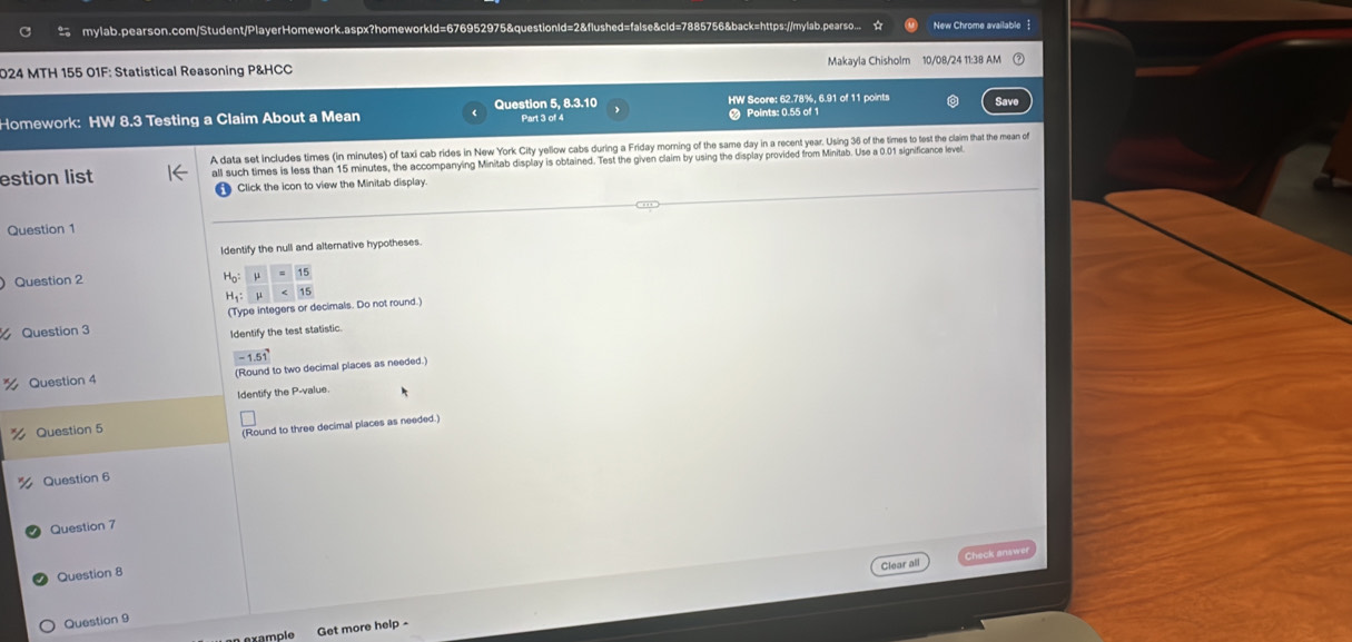 mylab.pearson.com/Student/PlayerHomework.aspx?homeworkId=676952975&questionId=2&flushed=false&cld=7885756&back=https://mylab.pearso... New Chrome available  
024 MTH 155 01F: Statistical Reasoning P&HCC Makayla Chisholm 10/08/24 11:38 AM 
Homework: HW 8.3 Testing a Claim About a Mean Question 5, 8.3.10 Part 3 of 4 HW Score: 62.78%, 6.91 of 11 points Save 
Points: 0.55 of 1 
A data set includes times (in minutes) of taxi cab rides in New York City yellow cabs during a Friday morning of the same day in a recent year. Using 36 of the times to test the claim that the mean o 
estion list all such times is less than 15 minutes, the accompanying Minitab display is obtained. Test the given claim by using the display provided from Minitab. Use a 0.01 significance leve 
Click the icon to view the Minitab display. 
Question 1 
Identify the null and alternative hypotheses. 
Question 2
H_1 : 
(Type integers or decimals. Do not round.) 
Question 3 
Identify the test statistic
-1.51
Question 4 (Round to two decimal places as needed.) 
Identify the P -value. 
Question 5 
(Round to three decimal places as needed.) 
Question 6 
Question 7 
Clear all Check answe 
Question 8 
Question 9 
an example Get more help -