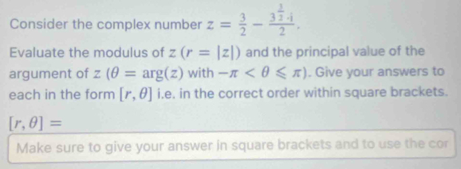 Consider the complex number z= 3/2 -frac 3^(frac 3)2· i2. 
Evaluate the modulus of z(r=|z|) and the principal value of the 
argument of z(θ =arg(z) with -π . Give your answers to 
each in the form [r,θ ] i.e. in the correct order within square brackets.
[r,θ ]=
Make sure to give your answer in square brackets and to use the cor