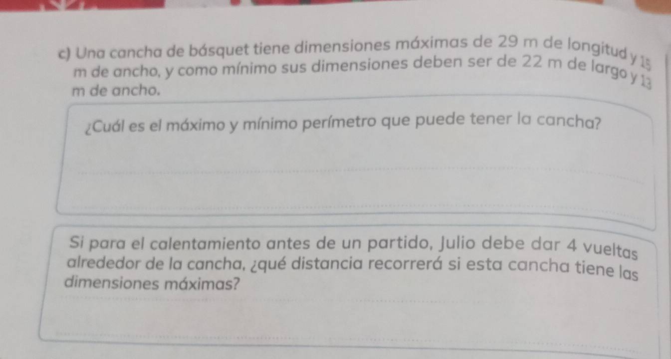 Una cancha de básquet tiene dimensiones máximas de 29 m de longitud y 15
m de ancho, y como mínimo sus dimensiones deben ser de 22 m de largo y 13
m de ancho. 
¿Cuál es el máximo y mínimo perímetro que puede tener la cancha? 
Si para el calentamiento antes de un partido, Julio debe dar 4 vueltas 
alrededor de la cancha, ¿qué distancia recorrerá si esta cancha tiene las 
dimensiones máximas?