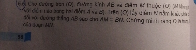 5.5, Cho đường tròn (O), đường kính AB và điểm M thuộc (O) (M khôngh 
với điểm nào trong hai điểm A và B). Trên (O) lấy điểm N nằm khác phía 
đổi với đường thẳng AB sao cho AM=BN. Chứng minh rằng O là trung 
của đoạn MN.
56