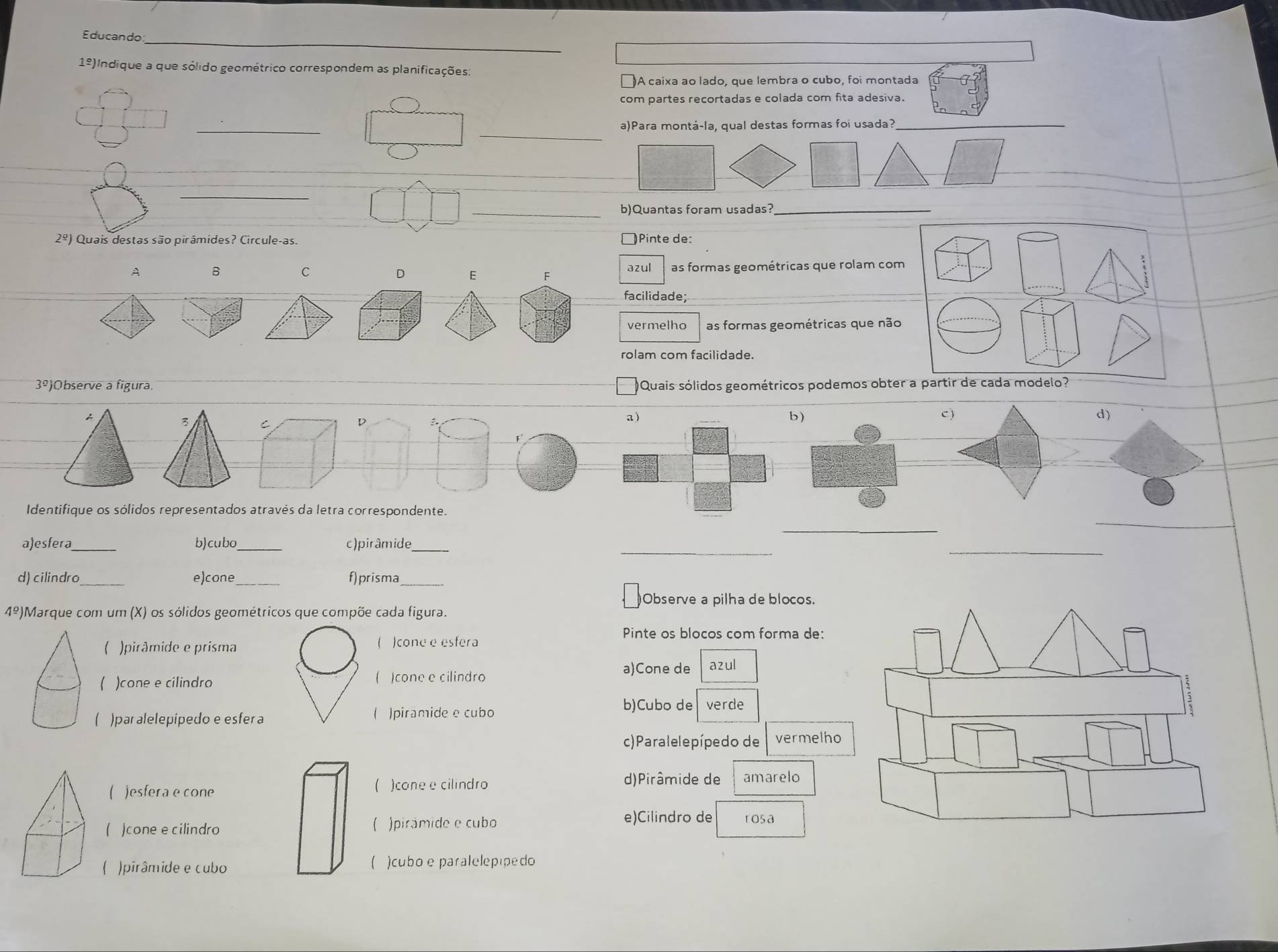 Educando
1º)Indique a que sólido geométrico correspondem as planificações:
]A caixa ao lado, que lembra o cubo, foi montada
com partes recortadas e colada com fita adesiva.
_
_
_
a)Para montá-la, qual destas formas foi usada?
_
_
_
_b)Quantas foram usadas?_
2^(_ o)) Quais destas são pirâmides? Circule-as. )Pinte de:
A B
C
D E F as formas geométricas que rolam com
azul
facilidade;
vermelho as formas geométricas que não
rolam com facilidade.
3^(_ circ) )Observe a figura. Quais sólidos geométricos podemos obter a partir de cada modelo?
A
3 C
D
a) C ) d)
b)
_
Identifique os sólidos representados através da letra correspondente.
_
a)esfera_ b)cubo_ c)pirâmide_
_
_
d) cilindro_ e)cone _f)prisma_
)Observe a pilha de blocos.
4^(_ circ) )Marque com um (X) os sólidos geométricos que compõe cada figura.
Pinte os blocos com forma de:

( )pirâmide e prisma )cone e esfera
( )cone e cilindro )cone e cilindro azul

a)Cone de
( )par alelepipedo e esfer a ( )piramide e cubo
b)Cubo de verde
c)Paralelepípedo de vermelho
( )esfera e cone ( )cone e cilindro
d)Pirâmide de amarelo
( )cone e cilindro ( )pirámide e cubo e)Cilindro de rosa
( )pirâmide e cubo ( )cubo e paralelepípedo