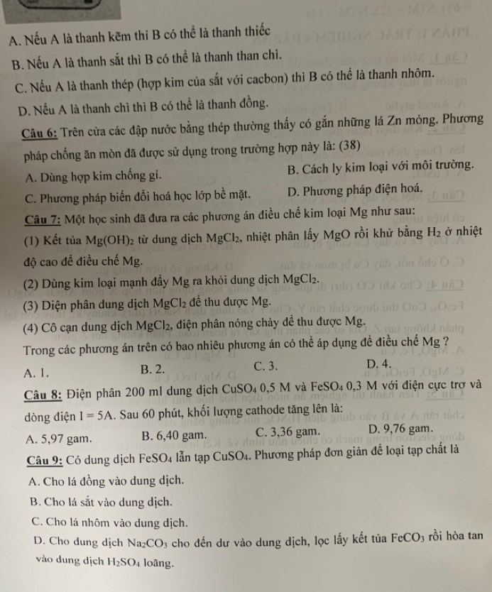 A. Nếu A là thanh kẽm thi B có thể là thanh thiếc
B. Nếu A là thanh sắt thì B có thể là thanh than chì.
C. Nếu A là thanh thép (hợp kim của sắt với cacbon) thì B có thể là thanh nhôm.
D. Nếu A là thanh chì thì B có thể là thanh đồng.
Câu 6: Trên cửa các đập nước bằng thép thường thấy có gắn những lá Zn mỏng. Phương
pháp chống ăn mòn đã được sử dụng trong trường hợp này là: (38)
A. Dùng hợp kim chống gi. B. Cách ly kim loại với môi trường.
C. Phương pháp biến đổi hoá học lớp bề mặt. D. Phương pháp điện hoá.
Câu 7: Một học sinh đã đưa ra các phương án điều chế kim loại Mg như sau:
(1) Kết tủa Mg(OH)_2 từ dung dịch MgCl_2 , nhiệt phân lấy MgO rồi khử bằng H_2 ở nhiệt
độ cao đề điều chế Mg.
(2) Dùng kim loại mạnh đầy N 1 g ra khỏi dung dịch MgCl_2.
(3) Diện phân dung dịch MgCl_2 để thu được Mg.
4) Cô cạn dung dịch I MgCl_2 2, điện phân nóng chảy để thu được Mg.
Trong các phương án trên có bao nhiêu phương án có thể áp dụng đề điều chế Mg ?
A. 1. B. 2.
C. 3. D. 4.
Câu 8: Điện phân 200 m1 dung dịch ( CuSO_4 0,5 M và FeSO₄ 0,3 M với điện cực trợ và
dòng điện I=5A. Sau 60 phút, khối lượng cathode tăng lên là:
A. 5,97 gam. B. 6,40 gam. C. 3,36 gam. D. 9,76 gam.
Câu 9: Có dung dịch FeSO4 lẫn tạp CuSO₄. Phương pháp đơn giản để loại tạp chất là
A. Cho lá đồng vào dung dịch.
B. Cho lá sắt vào dung dịch.
C. Cho lá nhôm vào dung dịch.
D. Cho dung dịch Na_2CO 3 cho đến dư vào dung dịch, lọc lấy kết tủa FeCO_3 rồi hòa tan
vào dung dịch H_2SO_4 loãng.