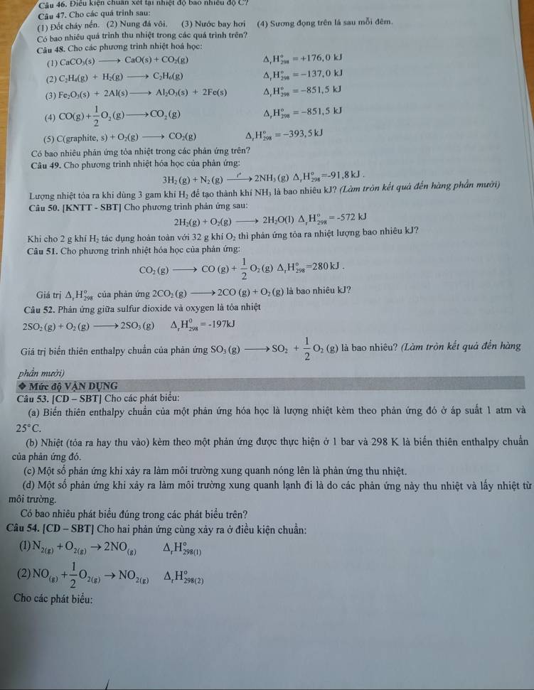 Điều kiện chuân xét tại nhiệt độ bao nhiều độ C?
Câu 47. Cho các quá trình sau:
(1) Đốt cháy nền. (2) Nung đá vôi, (3) Nước bay hơi (4) Sương đọng trên lá sau mỗi đêm.
Có bao nhiêu quá trình thu nhiệt trong các quá trình trên?
Câu 48. Cho các phương trình nhiệt hoá học:
(1) CaCO_3(s)to CaO(s)+CO_2(g)
△, H_(208)^0=+176,0kJ
(2) C_2H_4(g)+H_2(g)to C_2H_6(g)
^ H_(298)°=-137,0kJ
(3) Fe_2O_3(s)+2Al(s)to Al_2O_3(s)+2Fe(s) △, H_(298)^o=-851.5kJ
(4) CO(g)+ 1/2 O_2(g)to CO_2(g) △, H_(298)°=-851,5kJ
(5) C(g aphite, s) +O_2(g)to CO_2(g) ^, H_(298)°=-393,5kJ
s)
Có bao nhiêu phản ứng tỏa nhiệt trong các phản ứng trên?
Câu 49. Cho phương trình nhiệt hóa học của phản ứng:
3H_2(g)+N_2(g)to 2NH (g) △ _rH_(298)°=-91,8kJ.
Lượng nhiệt tỏa ra khi dùng 3 gam khiH_2 để tạo thành khí NH₃ là bao nhiêu kJ? (Làm tròn kết quả đến hàng phần mười)
Câu 50. [KNTT - SBT] Cho phương trình phản ứng sau:
2H_2(g)+O_2(g)to 2H_2O(l)△ _rH_(29R)°=-572kJ
Khi cho 2 g khí H_2 tác dụng hoàn toàn với 32gkhiO_2 thì phản ứng tỏa ra nhiệt lượng bao nhiêu kJ?
Câu 51. Cho phương trình nhiệt hóa học của phản ứng:
CO_2(g)to CO(g)+ 1/2 O_2(g)△ _rH_(298)°=280kJ.
Giá trị △ _rH_(298)° của phàn ứng 2CO_2(g)to 2CO(g)+O_2(g) là bao nhiêu kJ?
Câu 52. Phản ứng giữa sulfur dioxide và oxygen là tỏa nhiệt
2SO_2(g)+O_2(g)to 2SO_3(g) △ H_(298)^0=-197kJ
Giá trị biến thiên enthalpy chuẩn của phản ứng SO_3(g)to SO_2+ 1/2 O_2(g) là bao nhiêu? (Làm tròn kết quả đến hàng
phần mười)
* Mức độ VậN DỤNG
Câu 53. [CD - SBT] Cho các phát biểu:
(a) Biển thiên enthalpy chuẩn của một phản ứng hóa học là lượng nhiệt kèm theo phản ứng đó ở áp suất 1 atm và
25°C.
(b) Nhiệt (tỏa ra hay thu vào) kèm theo một phản ứng được thực hiện ở 1 bar và 298 K là biển thiên enthalpy chuẩn
của phản ứng đó.
(c) Một số phản ứng khi xảy ra làm môi trường xung quanh nóng lên là phản ứng thu nhiệt.
(d) Một số phản ứng khi xảy ra làm môi trường xung quanh lạnh đi là do các phản ứng này thu nhiệt và lấy nhiệt từ
môi trường.
Có bao nhiêu phát biểu đúng trong các phát biểu trên?
Câu 54. [CD-SBT] Cho hai phản ứng cùng xảy ra ở điều kiện chuẩn:
(1) N_2(g)+O_2(g)to 2NO_(g) △ _rH_(298(1))^o
(2) NO_(g)+ 1/2 O_2(g)to NO_2(g) △ _rH_(298(2))°
Cho các phát biểu: