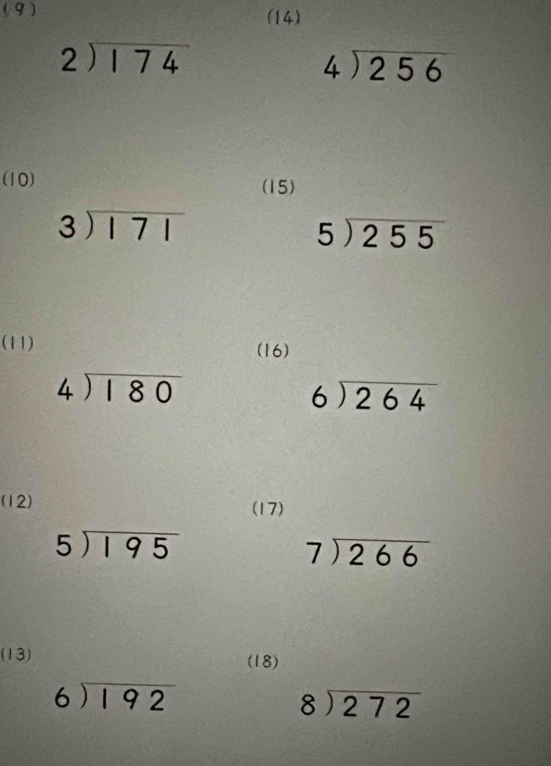 (9) 
(14)
beginarrayr 2encloselongdiv 174endarray
beginarrayr 4encloselongdiv 256endarray
(10) 
(15)
beginarrayr 3encloselongdiv 171endarray
5encloselongdiv 255
(11) 
(16)
beginarrayr 4encloselongdiv 180endarray
beginarrayr 6encloselongdiv 264endarray
(12) 
(17)
5encloselongdiv 195
beginarrayr 7encloselongdiv 266endarray
(13) (18)
beginarrayr 6encloselongdiv 192endarray
beginarrayr 8encloselongdiv 272endarray