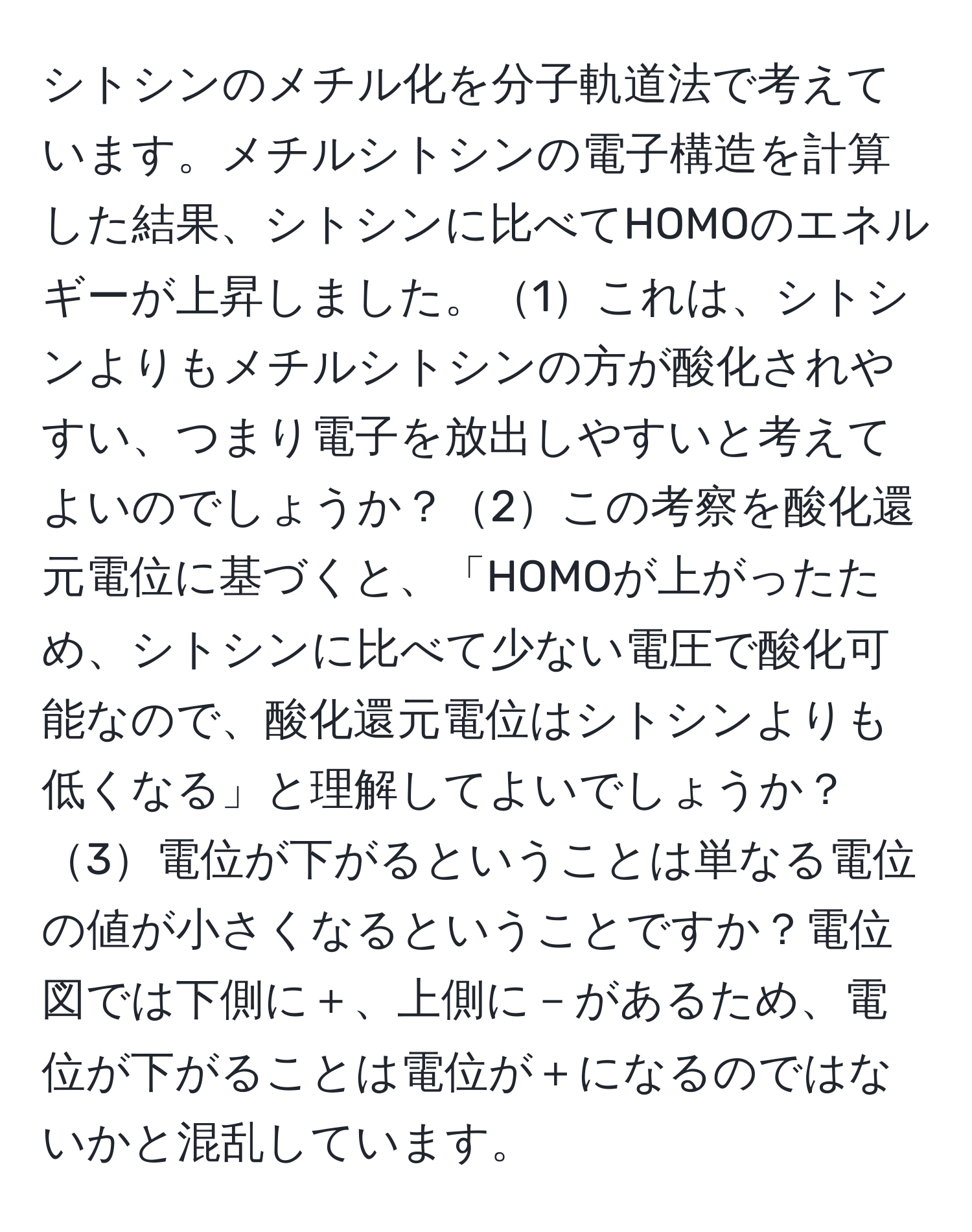 シトシンのメチル化を分子軌道法で考えています。メチルシトシンの電子構造を計算した結果、シトシンに比べてHOMOのエネルギーが上昇しました。1これは、シトシンよりもメチルシトシンの方が酸化されやすい、つまり電子を放出しやすいと考えてよいのでしょうか？2この考察を酸化還元電位に基づくと、「HOMOが上がったため、シトシンに比べて少ない電圧で酸化可能なので、酸化還元電位はシトシンよりも低くなる」と理解してよいでしょうか？3電位が下がるということは単なる電位の値が小さくなるということですか？電位図では下側に＋、上側に－があるため、電位が下がることは電位が＋になるのではないかと混乱しています。