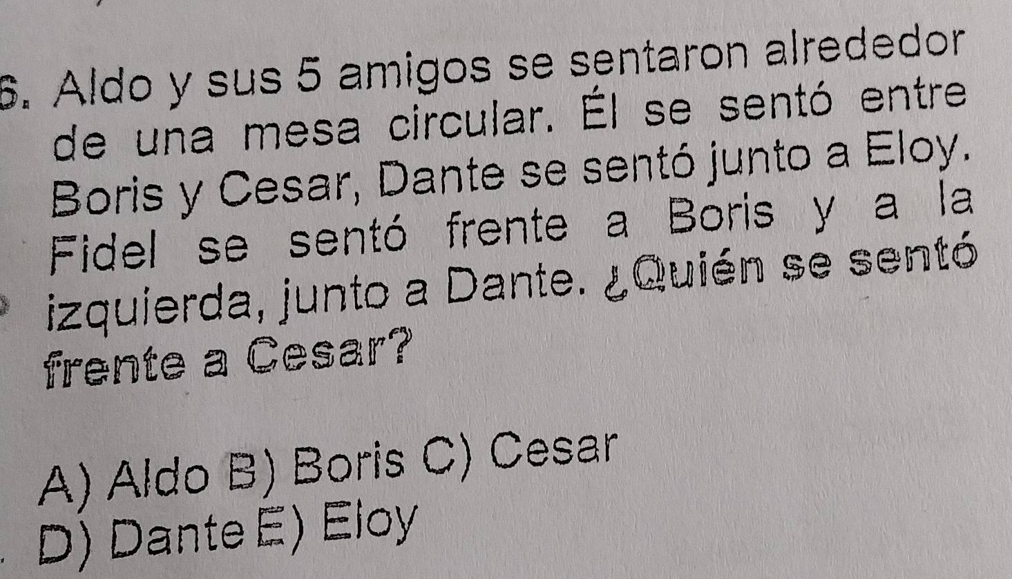 Aldo y sus 5 amigos se sentaron alrededor
de una mesa circular. Él se sentó entre
Boris y Cesar, Dante se sentó junto a Eloy.
Fidel se sentó frente a Boris y a la
izquierda, junto a Dante. ¿Quién se sentó
frente a Cesar?
A) Aldo B) Boris C) Cesar
D) Dante E) Eloy