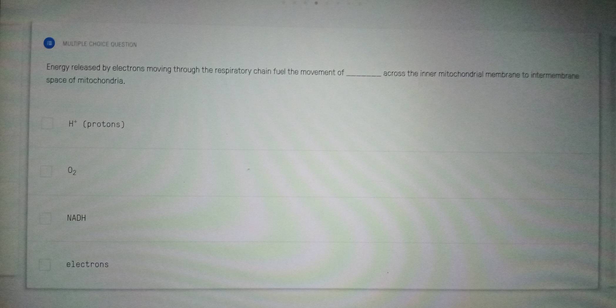 QUESTION
Energy released by electrons moving through the respiratory chain fuel the movement of _across the inner mitochondrial membrane to intermembrane 
space of mitochondria.
H^+ (protons)
O_2
NADH
electrons