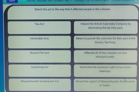 EXIT Social Studles Bth Grade Par
Match the act to the way that it affected people in the colonies.
Tea Act Helped the British East India Company by
eliminating the tax they paid.
Intolerable Acts Meant to punish the colonists for their part in the
Boston Tea Party.
Boston Port Act Affected all of the colonies, not just
Massachusetts
Quartering Act Restricted the colonists' right to have town
meetings.
Massachusetts Government Act Moved the capitol of Massachusetts from Boston
to Salem.