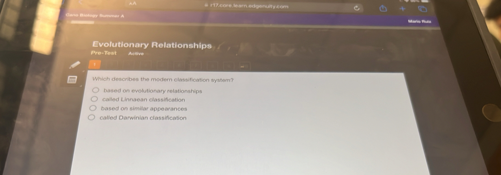 ≡ r17.core.learn.edgenuity.com
Cano Biology Summer A Mario Ruts
Evolutionary Relationships
Pre-Test Active
Which describes the modern classification system?
based on evolutionary relationships
called Linnaean classification
based on similar appearances
called Darwinian classification