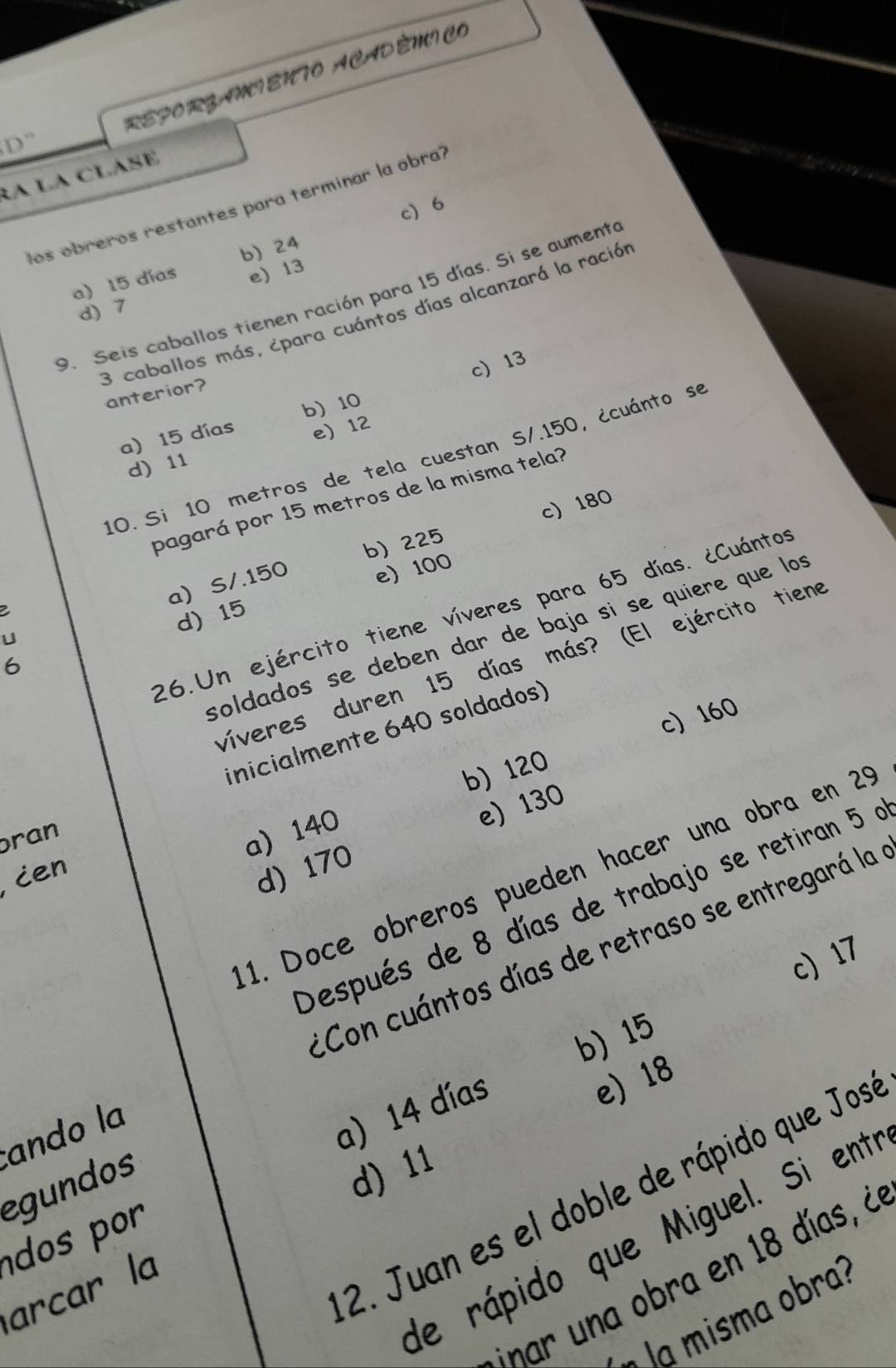 REFORZAMIENTO ACADÊMICO
D'' 
RA LA CLASE
los obreros restantes para terminar la obra?
c 6
a) 15 díos b) 24
e) 13
9. Seis caballos tienen ración para 15 días. Si se aumente
d) 7
3 caballos más, ¿para cuántos días alcanzará la ración anterior?
a) 15 días b 10 c) 13
e 12
10. Si 10 metros de tela cuestan S/.150, ¿cuánto se
d) 11
pagará por 15 metros de la misma tela?
c) 180
a S/.150 b) 225
e) 100
2
26.Un ejército tiene víveres para 65 días. ¿Cuántos
d) 15
soldados se deben dar de baja sí se quiere que los
U
víveres duren 15 días más? (El ejército tiene
6
c) 160
inicialmente 640 soldados)
b) 120
e) 130
ran
a) 140
1. Doce obreros pueden hacer una obra en 29
, ien
d) 170
Después de 8 días de trabajo se retiran 5 a
*Con cuántos días de retraso se entregará la
c) 17
b) 15
tando la
a 14 días
e) 18
egundos
d) 11
2. Juan es el doble de rápido que Jos
dos por 
de rápido que Miguel. Si ent
inar una obra en 18 días, à
arcar la
m sma obra ?