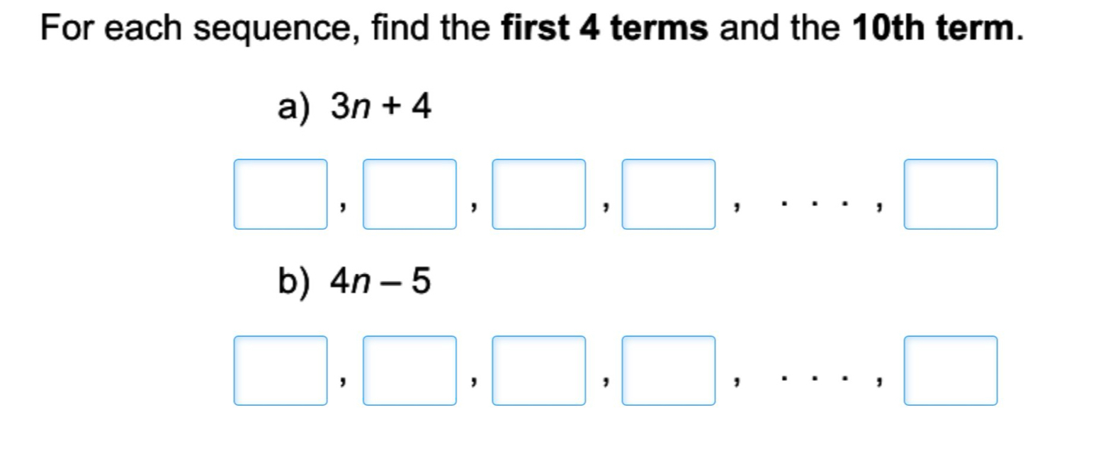 For each sequence, find the first 4 terms and the 10th term. 
a) 3n+4
□ ,□ ,□ ,□ ,...,□
b) 4n-5
□ ,□ ,□ ,□ ,...,□