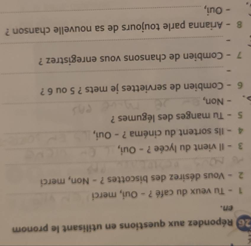 Répondez aux questions en utilisant le pronom 
en. 
1 - Tu veux du café ? - Oui, merci_ 
2 - Vous désirez des biscottes ? - Non, merci 
_ 
_ 
_ 
_ 
3 - Il vient du lycée ? - Oui,_ 
4 - Ils sortent du cinéma ? - Oui,_ 
5 - Tu manges des légumes ? 
. - Non, 
_ 
6 - Combien de serviettes je mets ? 5 ou 6 ? 
- 
_ 
7 - Combien de chansons vous enregistrez ? 
- 
_ 
8 - Arianna parle toujours de sa nouvelle chanson ? 
- Oui, 
_