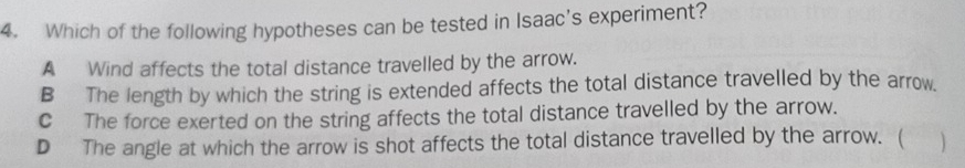 Which of the following hypotheses can be tested in Isaac's experiment?
A Wind affects the total distance travelled by the arrow.
B The length by which the string is extended affects the total distance travelled by the arrow.
C The force exerted on the string affects the total distance travelled by the arrow.
D The angle at which the arrow is shot affects the total distance travelled by the arrow. ( )