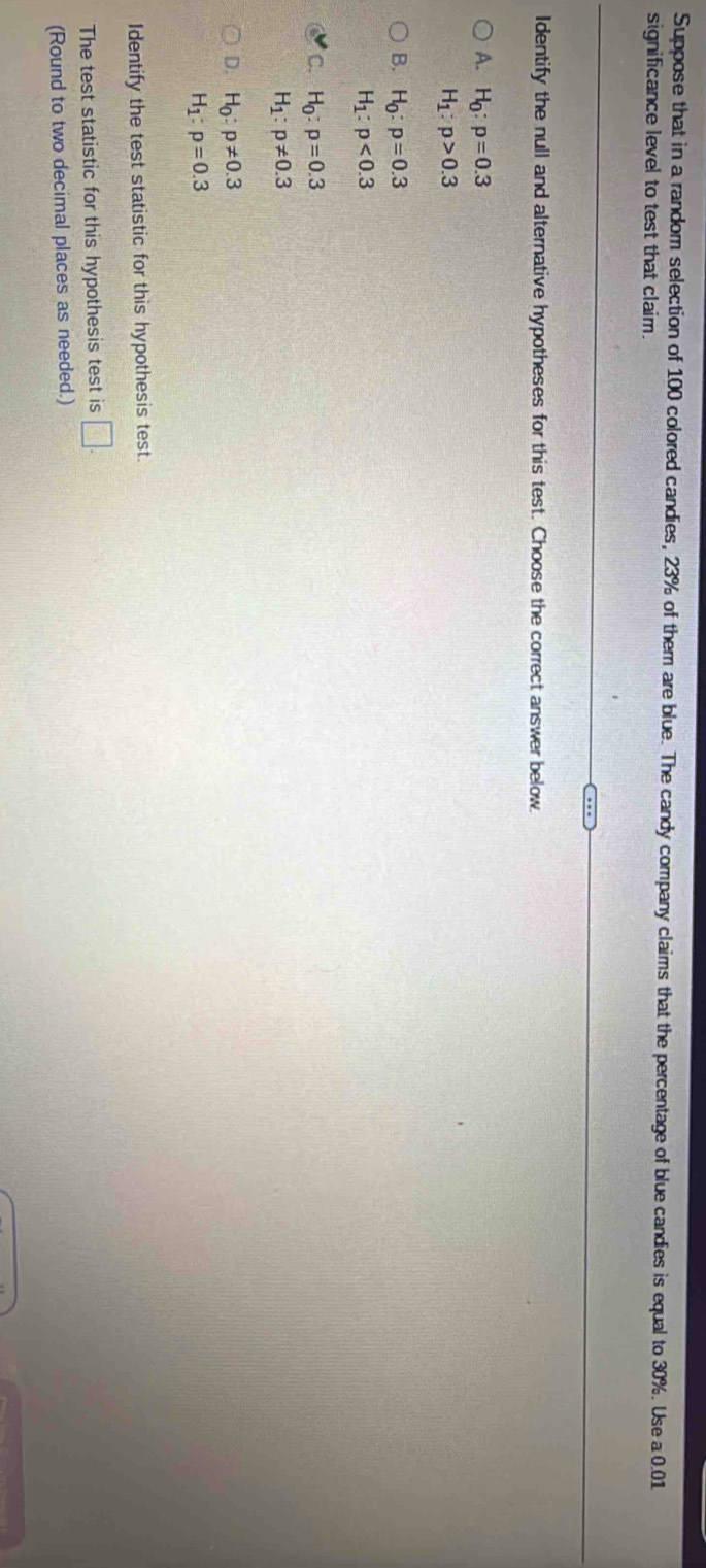 Suppose that in a random selection of 100 colored candies, 23% of them are blue. The candy company claims that the percentage of blue candies is equal to 30%. Use a 0.01
significance level to test that claim.
Identify the null and alternative hypotheses for this test. Choose the correct answer below.
A. H_0:p=0.3
H_1:p>0.3
B. H_0:p=0.3
H_1:p<0.3
C. H_0:p=0.3
H_1:p!= 0.3
D. H_0:p!= 0.3
H_1:p=0.3
Identify the test statistic for this hypothesis test.
The test statistic for this hypothesis test is □. 
(Round to two decimal places as needed.)