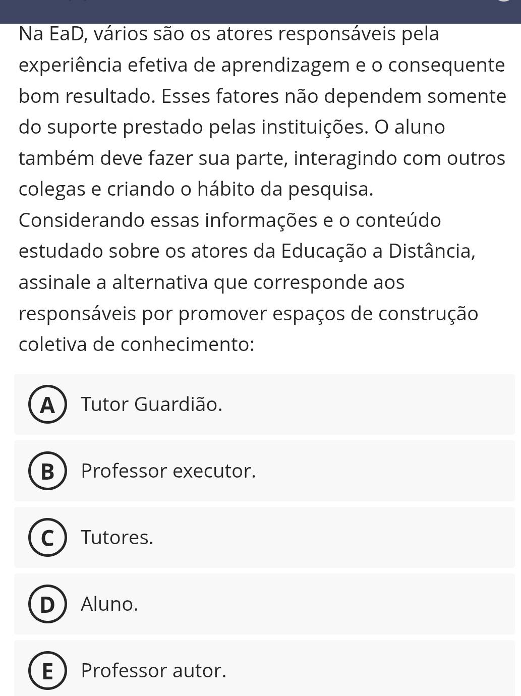 Na EaD, vários são os atores responsáveis pela
experiência efetiva de aprendizagem e o consequente
bom resultado. Esses fatores não dependem somente
do suporte prestado pelas instituições. O aluno
também deve fazer sua parte, interagindo com outros
colegas e criando o hábito da pesquisa.
Considerando essas informações e o conteúdo
estudado sobre os atores da Educação a Distância,
assinale a alternativa que corresponde aos
responsáveis por promover espaços de construção
coletiva de conhecimento:
A Tutor Guardião.
B  Professor executor.
C  Tutores.
D Aluno.
E  Professor autor.