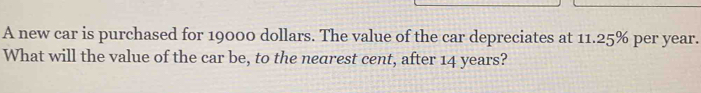 A new car is purchased for 19000 dollars. The value of the car depreciates at 11.25% per year. 
What will the value of the car be, to the nearest cent, after 14 years?