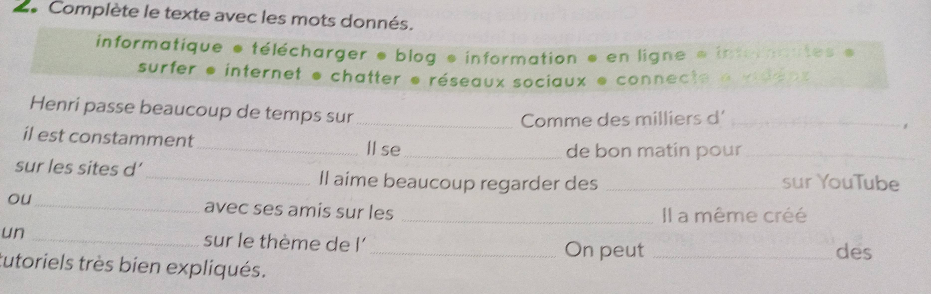 2Complète le texte avec les mots donnés. 
informatique * télécharger ● blog * information ● en ligne e intermutes 
surfer * internet * chatter e réseaux sociaux e connecte « vden 
Henri passe beaucoup de temps sur_ 
Comme des milliers d'_ 
。 
il est constamment 
_Ⅱ se_ de bon matin pour_ 
sur les sites d' 
_Il aime beaucoup regarder des _sur YouTube 
ou_ 
avec ses amis sur les 
_Il a même créé 
un _sur le thème de l'_ 
On peut _des 
tutoriels très bien expliqués.