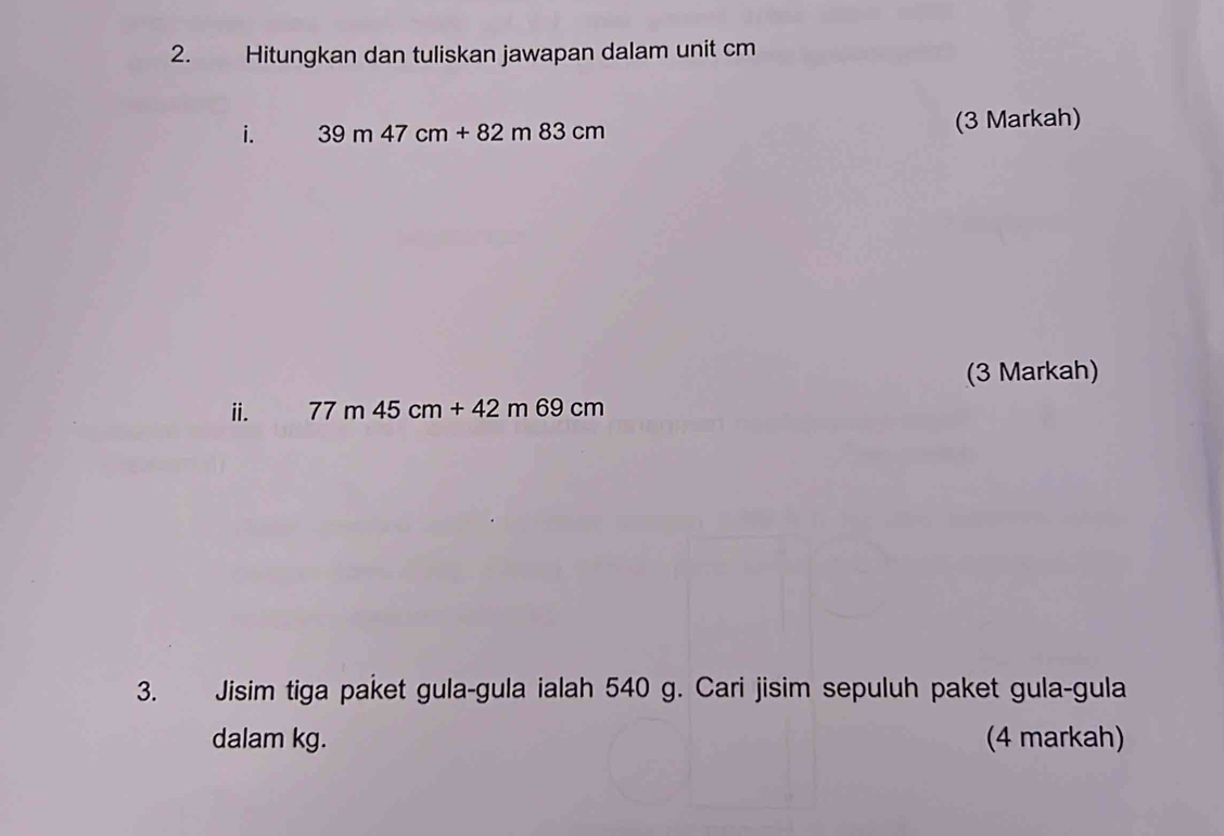 Hitungkan dan tuliskan jawapan dalam unit cm
i. 39m47cm+82m83cm (3 Markah) 
(3 Markah) 
i. 77m45cm+42m69cm
3. Jisim tiga paket gula-gula ialah 540 g. Cari jisim sepuluh paket gula-gula 
dalam kg. (4 markah)