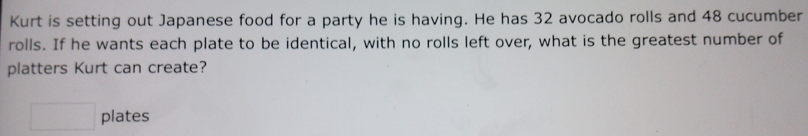 Kurt is setting out Japanese food for a party he is having. He has 32 avocado rolls and 48 cucumber 
rolls. If he wants each plate to be identical, with no rolls left over, what is the greatest number of 
platters Kurt can create? 
□ plates