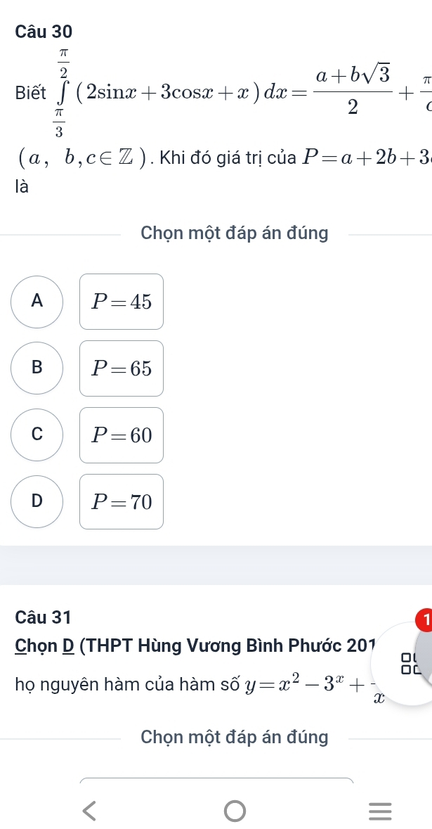 Biết ∈tlimits _ π /3 ^ π /2 (2sin x+3cos x+x)dx= (a+bsqrt(3))/2 + π /c 
(a,b,c∈ Z). Khi đó giá trị của P=a+2b+3
là
Chọn một đáp án đúng
A P=45
B P=65
C P=60
D P=70
Câu 31 1
Chọn D (THPT Hùng Vương Bình Phước 201
BL
họ nguyên hàm của hàm số y=x^2-3^x+x beginarrayr □ □  □ endarray
Chọn một đáp án đúng