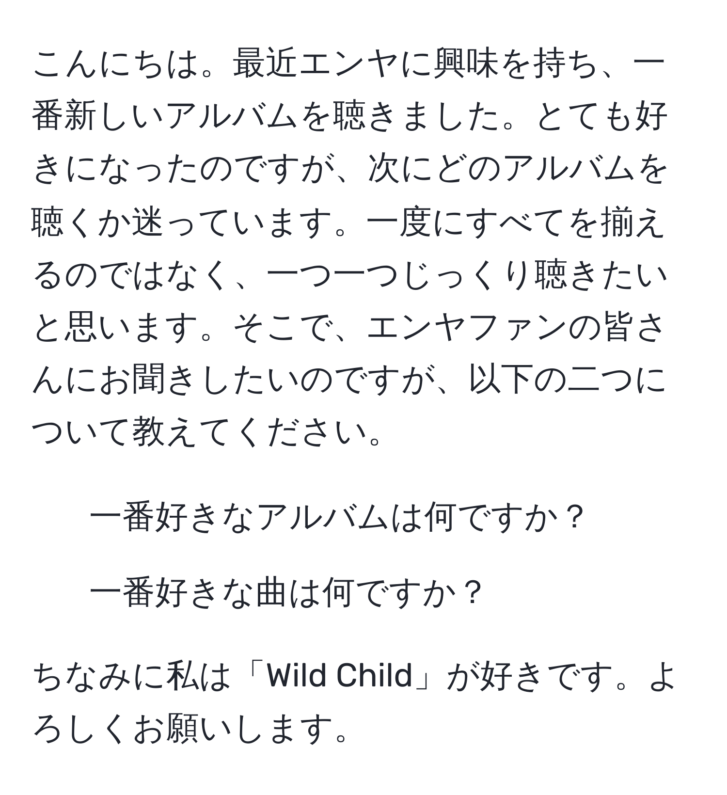 こんにちは。最近エンヤに興味を持ち、一番新しいアルバムを聴きました。とても好きになったのですが、次にどのアルバムを聴くか迷っています。一度にすべてを揃えるのではなく、一つ一つじっくり聴きたいと思います。そこで、エンヤファンの皆さんにお聞きしたいのですが、以下の二つについて教えてください。  
1. 一番好きなアルバムは何ですか？  
2. 一番好きな曲は何ですか？  

ちなみに私は「Wild Child」が好きです。よろしくお願いします。