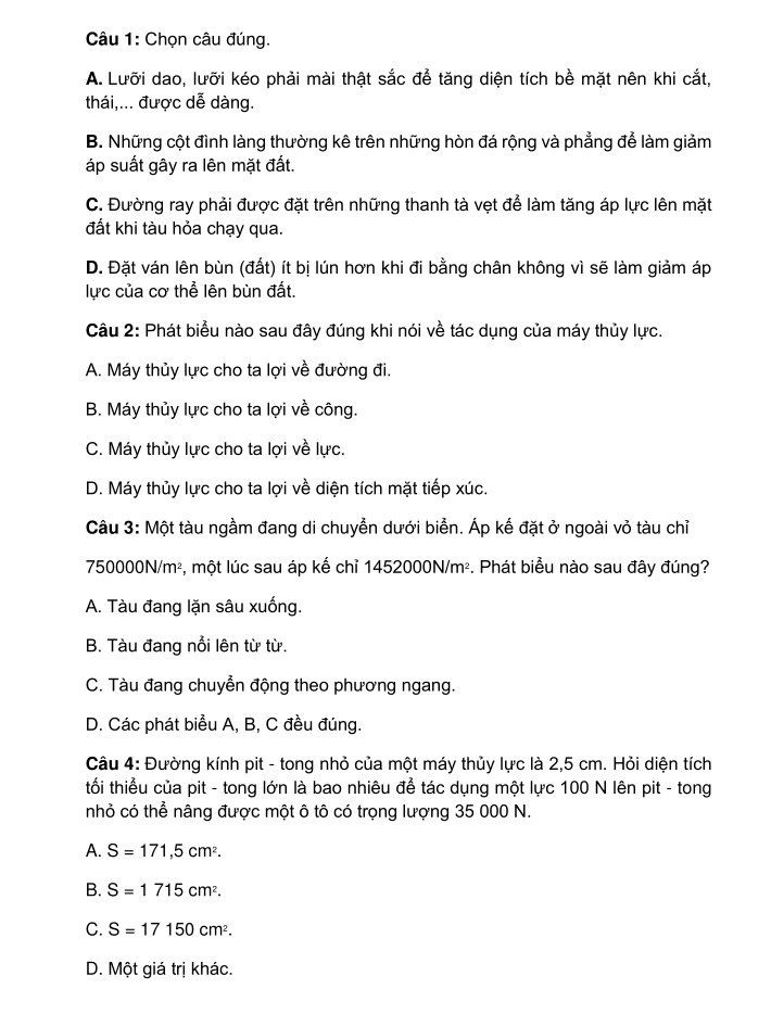 Chọn câu đúng.
A. Lưỡi dao, lưỡi kéo phải mài thật sắc để tăng diện tích bề mặt nên khi cắt,
thái,... được dễ dàng.
B. Những cột đình làng thường kê trên những hòn đá rộng và phẳng để làm giảm
áp suất gây ra lên mặt đất.
C. Đường ray phải được đặt trên những thanh tà vẹt để làm tăng áp lực lên mặt
đất khi tàu hỏa chạy qua.
D. Đặt ván lên bùn (đất) ít bị lún hơn khi đi bằng chân không vì sẽ làm giảm áp
lực của cơ thể lên bùn đất.
Câu 2: Phát biểu nào sau đây đúng khi nói về tác dụng của máy thủy lực.
A. Máy thủy lực cho ta lợi về đường đi.
B. Máy thủy lực cho ta lợi về công.
C. Máy thủy lực cho ta lợi về lực.
D. Máy thủy lực cho ta lợi về diện tích mặt tiếp xúc.
Câu 3: Một tàu ngầm đang di chuyền dưới biển. Áp kế đặt ở ngoài vỏ tàu chỉ
750000N/m², một lúc sau áp kế chỉ 1452000N/m². Phát biểu nào sau đây đúng?
A. Tàu đang lặn sâu xuống.
B. Tàu đang nổi lên từ từ.
C. Tàu đang chuyển động theo phương ngang.
D. Các phát biểu A, B, C đều đúng.
Câu 4: Đường kính pit - tong nhỏ của một máy thủy lực là 2,5 cm. Hỏi diện tích
tối thiểu của pit - tong lớn là bao nhiêu để tác dụng một lực 100 N lên pit - tong
nhỏ có thể nâng được một ô tô có trọng lượng 35 000 N.
A. S=171,5cm^2.
B. S=1715cm^2.
C. S=17150cm^2.
D. Một giá trị khác.