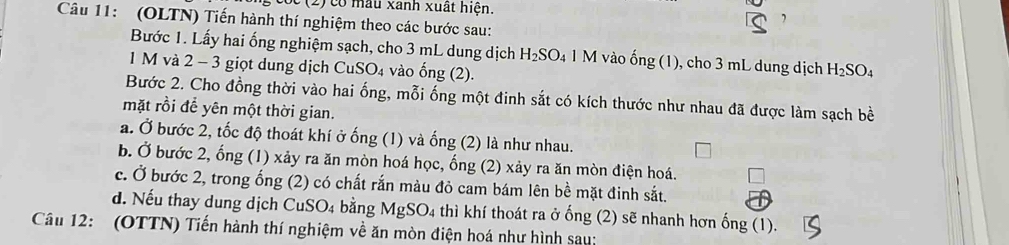 (2) có mẫu xanh xuất hiện.
Câu 11: (OLTN) Tiến hành thí nghiệm theo các bước sau:
Bước 1. Lấy hai ổng nghiệm sạch, cho 3 mL dung dịch H_2SO_4 1 M vào ống (1), cho 3 mL dung dịch H_2SO_4
1 M và 2 - 3 giọt dung dịch CuS SO_4 vào ong( 2).
Bước 2. Cho đồng thời vào hai ống, mỗi ống một đinh sắt có kích thước như nhau đã được làm sạch bề
mặt rồi để yên một thời gian.
a. Ở bước 2, tốc độ thoát khí ở ống (1) và ống (2) là như nhau.
b. Ở bước 2, ống (1) xảy ra ăn mòn hoá học, ống (2) xảy ra ăn mòn điện hoá.
c. Ở bước 2, trong ống (2) có chất rắn màu đỏ cam bám lên bề mặt đinh sắt.
d. Nếu thay dung dịch CuS O. bằng MgSO_4 thì khí thoát ra ở ống (2) sẽ nhanh hơn ống (1).
Câu 12: (OTTN) Tiến hành thí nghiệm về ăn mòn điện hoá như hình sau: