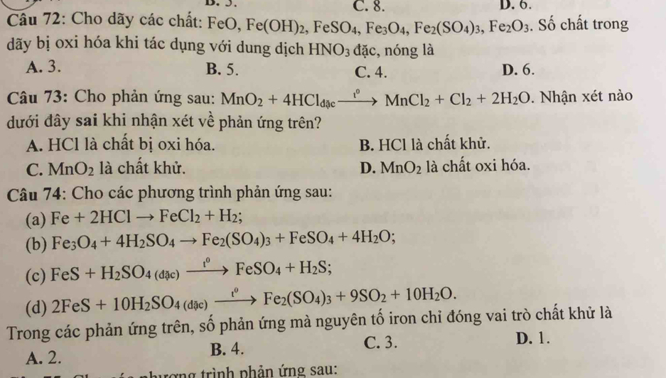 C. 8.
Cầu 72: Cho dãy các chất: FeO, Fe(OH)_2,FeSO_4,Fe_3O_4,Fe_2(SO_4)_3,Fe_2O_3 D. 6. . Số chất trong
dãy bị oxi hóa khi tác dụng với dung dịch HNO_3 đặc, nóng là
A. 3. B. 5. C. 4. D. 6.
Câu 73: Cho phản ứng sau: MnO_2+4HCl_dacxrightarrow r^(circ +C)MnCl_2+Cl_2+2H_2O. Nhận xét nào
dưới đây sai khi nhận xét về phản ứng trên?
A. HCl là chất bị oxi hóa. B. HCl là chất khử.
C. MnO_2 là chất khử. D. MnO_2 là chất oxi hóa.
Câu 74: Cho các phương trình phản ứng sau:
(a) Fe+2HClto FeCl_2+H_2;
(b) Fe_3O_4+4H_2SO_4to Fe_2(SO_4)_3+FeSO_4+4H_2O;
(c) FeS+H_2SO_4(dac)xrightarrow t°FeSO_4+H_2S;
(d) 2FeS+10H_2SO_4(dic)xrightarrow t^oFe_2(SO_4)_3+9SO_2+10H_2O.
Trong các phản ứng trên, số phản ứng mà nguyên tố iron chỉ đóng vai trò chất khử là
A. 2. B. 4.
C. 3. D. 1.
trợng trình phản ứng sau: