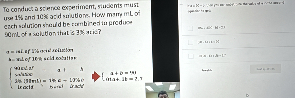 To conduct a science experiment, students must
if a=90-b , then you can substitute the value of a in the second
use 1% and 10% acid solutions. How many mL of equation to get:
each solution should be combined to produce
90mL of a solution that is 3% acid? .01a+.1(90-b)=2.7
(90-b)+b=90
a=mL of 1% acid solution
b=mL of 10% acid solution
.01(90-b)+.1b=2.7
beginarrayl 90mLof=a+ s solution 3% (90mL)=1% a+10% b isacidendarray. beginarrayl a+b=90 01a+.1b=2.7endarray.
Rewatch Next question