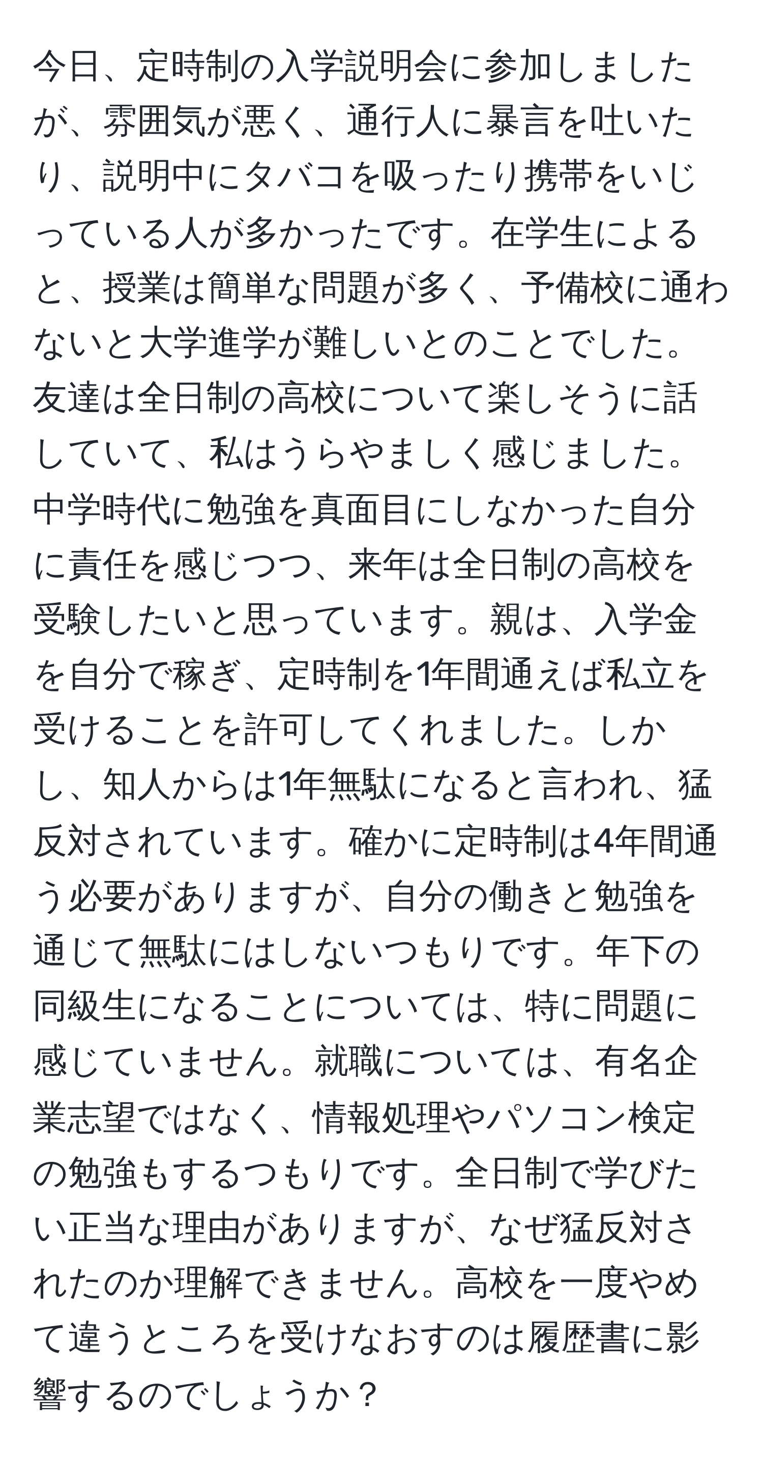 今日、定時制の入学説明会に参加しましたが、雰囲気が悪く、通行人に暴言を吐いたり、説明中にタバコを吸ったり携帯をいじっている人が多かったです。在学生によると、授業は簡単な問題が多く、予備校に通わないと大学進学が難しいとのことでした。友達は全日制の高校について楽しそうに話していて、私はうらやましく感じました。中学時代に勉強を真面目にしなかった自分に責任を感じつつ、来年は全日制の高校を受験したいと思っています。親は、入学金を自分で稼ぎ、定時制を1年間通えば私立を受けることを許可してくれました。しかし、知人からは1年無駄になると言われ、猛反対されています。確かに定時制は4年間通う必要がありますが、自分の働きと勉強を通じて無駄にはしないつもりです。年下の同級生になることについては、特に問題に感じていません。就職については、有名企業志望ではなく、情報処理やパソコン検定の勉強もするつもりです。全日制で学びたい正当な理由がありますが、なぜ猛反対されたのか理解できません。高校を一度やめて違うところを受けなおすのは履歴書に影響するのでしょうか？