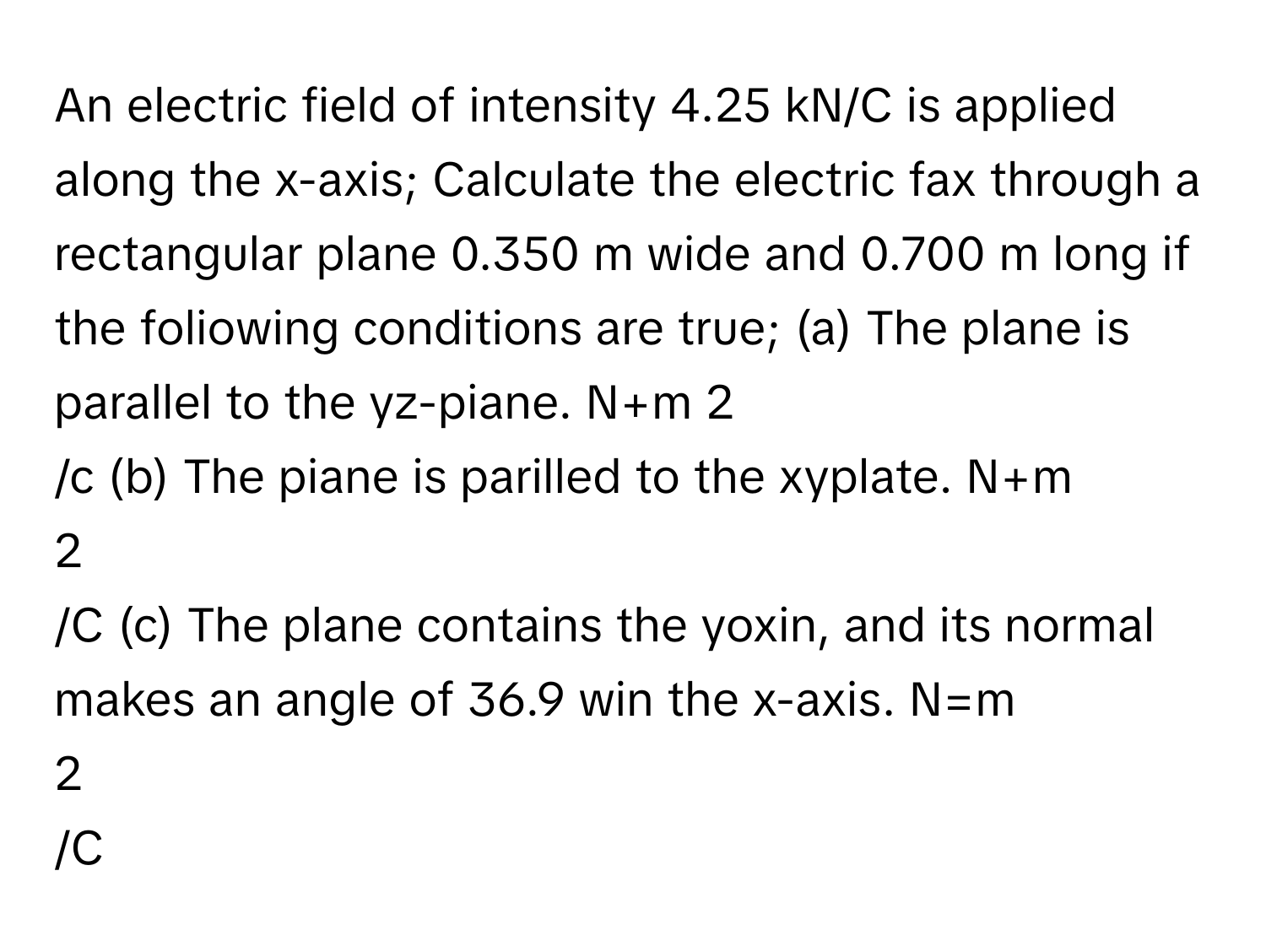 An electric field of intensity 4.25 kN/C is applied along the x-axis; Calculate the electric fax through a rectangular plane 0.350 m wide and 0.700 m long if the foliowing conditions are true; (a) The plane is parallel to the yz-piane. N+m   2
/c (b) The piane is parilled to the xyplate. N+m 
2
/C (c) The plane contains the yoxin, and its normal makes an angle of 36.9 win the x-axis. N=m 
2
/C