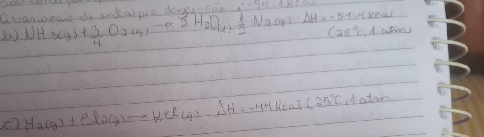 Gvaniocat d antalpic dokceao -q 
( ) NH_3Cg)+ 3/4 O_2(g)to 2H_2O_(1) 1/2 N_2(g)Delta H=-51.4keal
(25°C,1atm)
e) H_2(g)+el_2(g)to HCl(g)Delta H=-44keal(25°C,1atm