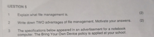 UESTION 5 
1 Explain what file management is. (2) 
2 Write down TWO advantages of file management. Motivate your answers. (2) 
3 The specifications below appeared in an advertisement for a notebook 
computer. The Bring Your Own Device policy is applied at your school.