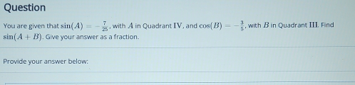 Question 
You are given that sin (A)=- 7/25  , with A in Quadrant IV, and cos (B)=- 3/5  , with B in Quadrant III. Find
sin (A+B). Give your answer as a fraction 
Provide vour answer below: