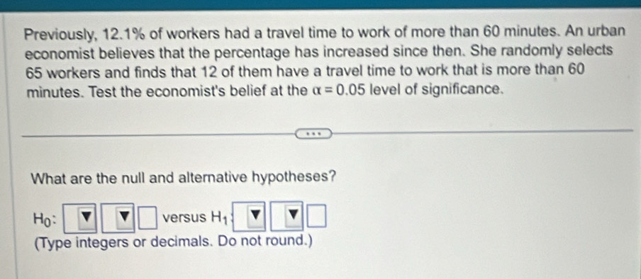 Previously, 12.1% of workers had a travel time to work of more than 60 minutes. An urban 
economist believes that the percentage has increased since then. She randomly selects
65 workers and finds that 12 of them have a travel time to work that is more than 60
minutes. Test the economist's belief at the alpha =0.05 level of significance. 
What are the null and alternative hypotheses? 
Ho: versus H_1
(Type integers or decimals. Do not round.)