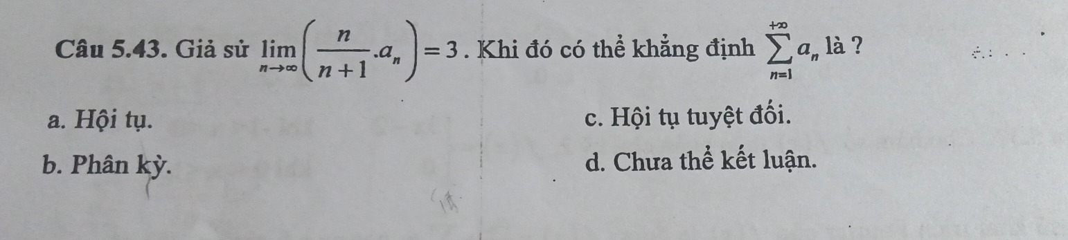 Giả sử limlimits _nto ∈fty ( n/n+1 .a_n)=3. Khi đó có thể khẳng định sumlimits _(n=1)^(+∈fty)a_nla ?
a. Hội tụ. c. Hội tụ tuyệt đối.
b. Phân kỳ. d. Chưa thể kết luận.