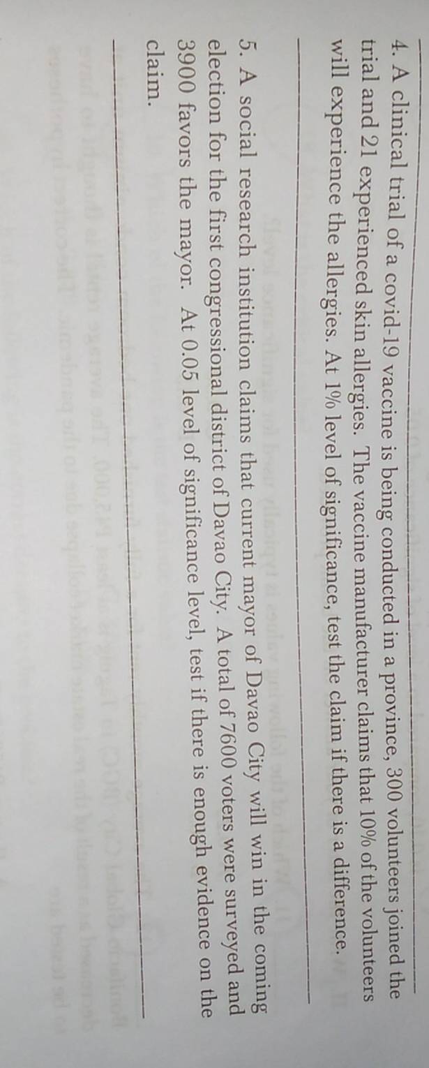 A clinical trial of a covid-19 vaccine is being conducted in a province, 300 volunteers joined the 
trial and 21 experienced skin allergies. The vaccine manufacturer claims that 10% of the volunteers 
will experience the allergies. At 1% level of significance, test the claim if there is a difference. 
5. A social research institution claims that current mayor of Davao City will win in the coming 
election for the first congressional district of Davao City. A total of 7600 voters were surveyed and
3900 favors the mayor. At 0.05 level of significance level, test if there is enough evidence on the 
claim.