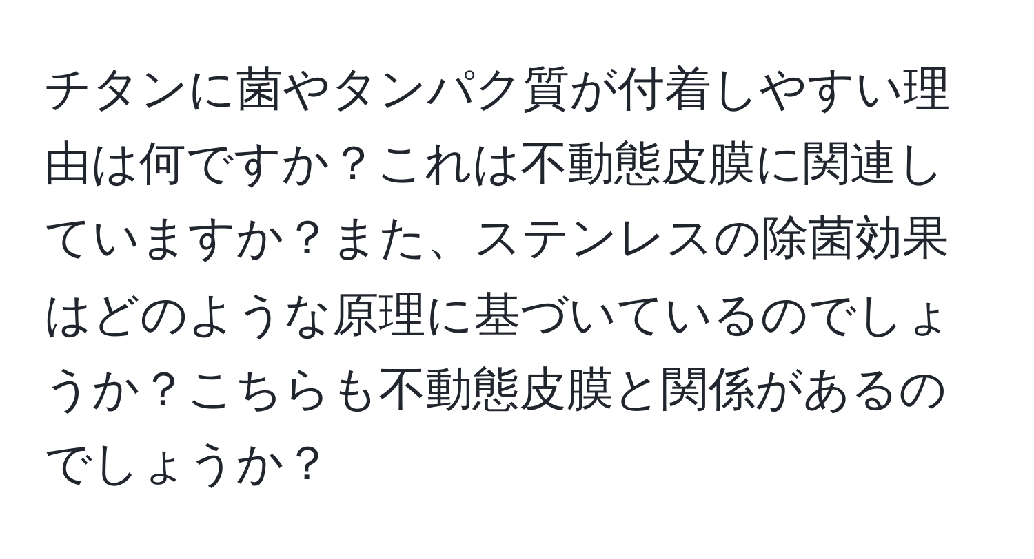 チタンに菌やタンパク質が付着しやすい理由は何ですか？これは不動態皮膜に関連していますか？また、ステンレスの除菌効果はどのような原理に基づいているのでしょうか？こちらも不動態皮膜と関係があるのでしょうか？